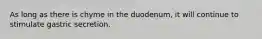 As long as there is chyme in the duodenum, it will continue to stimulate gastric secretion.