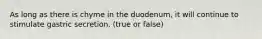 As long as there is chyme in the duodenum, it will continue to stimulate gastric secretion. (true or false)