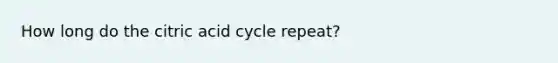 How long do the citric acid cycle repeat?