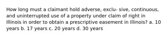 How long must a claimant hold adverse, exclu- sive, continuous, and uninterrupted use of a property under claim of right in Illinois in order to obtain a prescriptive easement in Illinois? a. 10 years b. 17 years c. 20 years d. 30 years