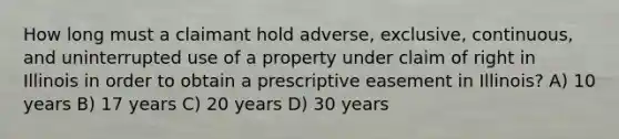 How long must a claimant hold adverse, exclusive, continuous, and uninterrupted use of a property under claim of right in Illinois in order to obtain a prescriptive easement in Illinois? A) 10 years B) 17 years C) 20 years D) 30 years