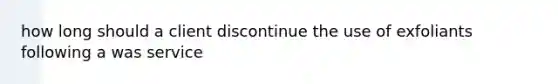 how long should a client discontinue the use of exfoliants following a was service