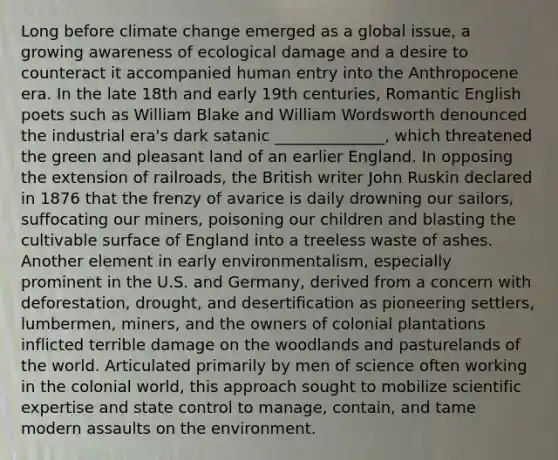 Long before climate change emerged as a global issue, a growing awareness of ecological damage and a desire to counteract it accompanied human entry into the Anthropocene era. In the late 18th and early 19th centuries, Romantic English poets such as William Blake and William Wordsworth denounced the industrial era's dark satanic ______________, which threatened the green and pleasant land of an earlier England. In opposing the extension of railroads, the British writer John Ruskin declared in 1876 that the frenzy of avarice is daily drowning our sailors, suffocating our miners, poisoning our children and blasting the cultivable surface of England into a treeless waste of ashes. Another element in early environmentalism, especially prominent in the U.S. and Germany, derived from a concern with deforestation, drought, and desertification as pioneering settlers, lumbermen, miners, and the owners of colonial plantations inflicted terrible damage on the woodlands and pasturelands of the world. Articulated primarily by men of science often working in the colonial world, this approach sought to mobilize scientific expertise and state control to manage, contain, and tame modern assaults on the environment.