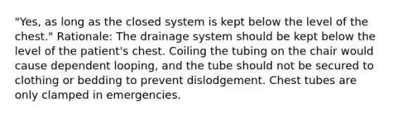 "Yes, as long as the closed system is kept below the level of the chest." Rationale: The drainage system should be kept below the level of the patient's chest. Coiling the tubing on the chair would cause dependent looping, and the tube should not be secured to clothing or bedding to prevent dislodgement. Chest tubes are only clamped in emergencies.