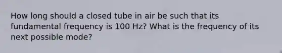 How long should a closed tube in air be such that its fundamental frequency is 100 Hz? What is the frequency of its next possible mode?