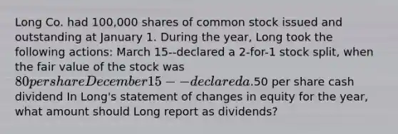 Long Co. had 100,000 shares of common stock issued and outstanding at January 1. During the year, Long took the following actions: March 15--declared a 2-for-1 stock split, when the fair value of the stock was 80 per shareDecember 15--declared a.50 per share cash dividend In Long's statement of changes in equity for the year, what amount should Long report as dividends?