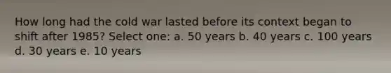 How long had the cold war lasted before its context began to shift after 1985? Select one: a. 50 years b. 40 years c. 100 years d. 30 years e. 10 years