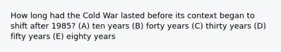 How long had the Cold War lasted before its context began to shift after 1985? (A) ten years (B) forty years (C) thirty years (D) fifty years (E) eighty years