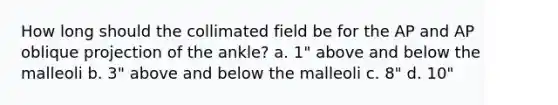 How long should the collimated field be for the AP and AP oblique projection of the ankle? a. 1" above and below the malleoli b. 3" above and below the malleoli c. 8" d. 10"