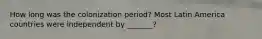 How long was the colonization period? Most Latin America countries were independent by _______?