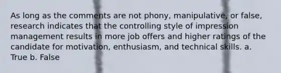 As long as the comments are not phony, manipulative, or false, research indicates that the controlling style of impression management results in more job offers and higher ratings of the candidate for motivation, enthusiasm, and technical skills. a. True b. False