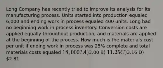 Long Company has recently tried to improve its analysis for its manufacturing process. Units started into production equaled 6,000 and ending work in process equaled 400 units. Long had no beginning work in process inventory. Conversion costs are applied equally throughout production, and materials are applied at the beginning of the process. How much is the materials cost per unit if ending work in process was 25% complete and total materials costs equaled 18,000? A)3.00 B) 11.25 C)3.16 D) 2.81