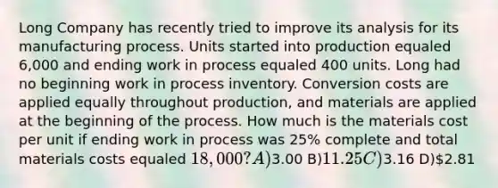 Long Company has recently tried to improve its analysis for its manufacturing process. Units started into production equaled 6,000 and ending work in process equaled 400 units. Long had no beginning work in process inventory. Conversion costs are applied equally throughout production, and materials are applied at the beginning of the process. How much is the materials cost per unit if ending work in process was 25% complete and total materials costs equaled 18,000? A)3.00 B)11.25 C)3.16 D)2.81