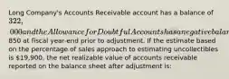 Long Company's Accounts Receivable account has a balance of 322,000 and the Allowance for Doubtful Accounts has a negative balance of850 at fiscal year-end prior to adjustment. If the estimate based on the percentage of sales approach to estimating uncollectibles is 19,900, the net realizable value of accounts receivable reported on the balance sheet after adjustment is: