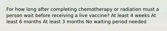 For how long after completing chemotherapy or radiation must a person wait before receiving a live vaccine? At least 4 weeks At least 6 months At least 3 months No waiting period needed