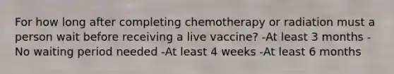 For how long after completing chemotherapy or radiation must a person wait before receiving a live vaccine? -At least 3 months -No waiting period needed -At least 4 weeks -At least 6 months