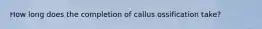 How long does the completion of callus ossification take?