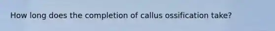 How long does the completion of callus ossification take?