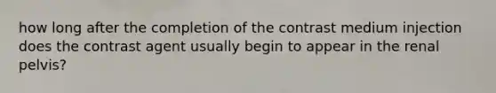 how long after the completion of the contrast medium injection does the contrast agent usually begin to appear in the renal pelvis?