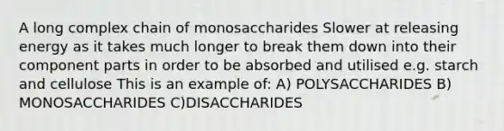 A long complex chain of monosaccharides Slower at releasing energy as it takes much longer to break them down into their component parts in order to be absorbed and utilised e.g. starch and cellulose This is an example of: A) POLYSACCHARIDES B) MONOSACCHARIDES C)DISACCHARIDES