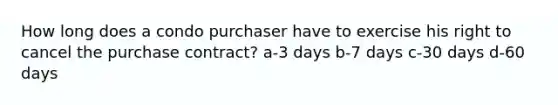 How long does a condo purchaser have to exercise his right to cancel the purchase contract? a-3 days b-7 days c-30 days d-60 days