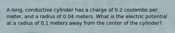 A long, conductive cylinder has a charge of 0.2 coulombs per meter, and a radius of 0.04 meters. What is the electric potential at a radius of 0.1 meters away from the center of the cylinder?