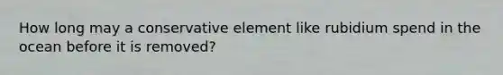 How long may a conservative element like rubidium spend in the ocean before it is removed?