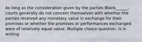 As long as the consideration given by the parties Blank______, courts generally do not concern themselves with whether the parties received any monetary value in exchange for their promises or whether the promises or performances exchanged were of relatively equal value. Multiple choice question. is in writing