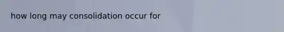 how long may consolidation occur for