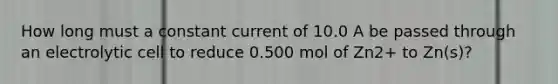 How long must a constant current of 10.0 A be passed through an electrolytic cell to reduce 0.500 mol of Zn2+ to Zn(s)?