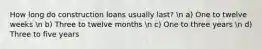 How long do construction loans usually last? n a) One to twelve weeks n b) Three to twelve months n c) One to three years n d) Three to five years