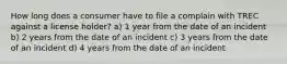 How long does a consumer have to file a complain with TREC against a license holder? a) 1 year from the date of an incident b) 2 years from the date of an incident c) 3 years from the date of an incident d) 4 years from the date of an incident