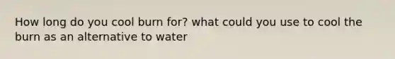 How long do you cool burn for? what could you use to cool the burn as an alternative to water