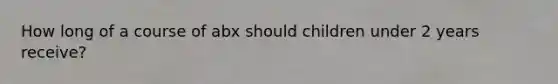 How long of a course of abx should children under 2 years receive?