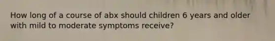 How long of a course of abx should children 6 years and older with mild to moderate symptoms receive?