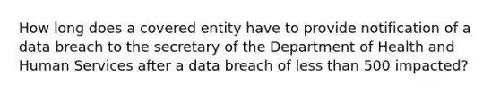 How long does a covered entity have to provide notification of a data breach to the secretary of the Department of Health and Human Services after a data breach of less than 500 impacted?