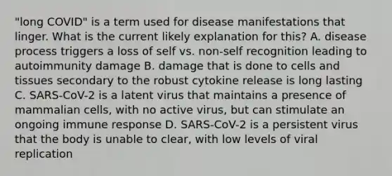 "long COVID" is a term used for disease manifestations that linger. What is the current likely explanation for this? A. disease process triggers a loss of self vs. non-self recognition leading to autoimmunity damage B. damage that is done to cells and tissues secondary to the robust cytokine release is long lasting C. SARS-CoV-2 is a latent virus that maintains a presence of mammalian cells, with no active virus, but can stimulate an ongoing immune response D. SARS-CoV-2 is a persistent virus that the body is unable to clear, with low levels of viral replication