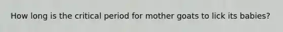 How long is the <a href='https://www.questionai.com/knowledge/kr6CQKEUVb-critical-period' class='anchor-knowledge'>critical period</a> for mother goats to lick its babies?