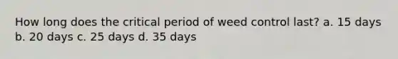 How long does the critical period of weed control last? a. 15 days b. 20 days c. 25 days d. 35 days