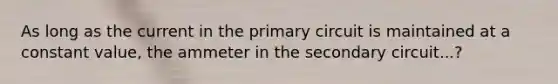 As long as the current in the primary circuit is maintained at a constant value, the ammeter in the secondary circuit...?