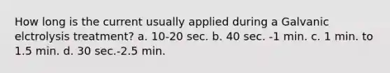 How long is the current usually applied during a Galvanic elctrolysis treatment? a. 10-20 sec. b. 40 sec. -1 min. c. 1 min. to 1.5 min. d. 30 sec.-2.5 min.