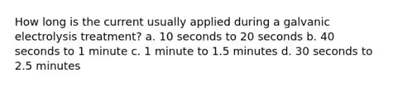 How long is the current usually applied during a galvanic electrolysis treatment? a. 10 seconds to 20 seconds b. 40 seconds to 1 minute c. 1 minute to 1.5 minutes d. 30 seconds to 2.5 minutes