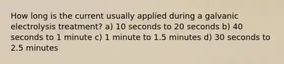 How long is the current usually applied during a galvanic electrolysis treatment? a) 10 seconds to 20 seconds b) 40 seconds to 1 minute c) 1 minute to 1.5 minutes d) 30 seconds to 2.5 minutes