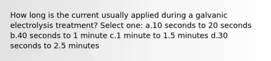 How long is the current usually applied during a galvanic electrolysis treatment? Select one: a.10 seconds to 20 seconds b.40 seconds to 1 minute c.1 minute to 1.5 minutes d.30 seconds to 2.5 minutes