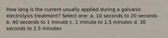 How long is the current usually applied during a galvanic electrolysis treatment? Select one: a. 10 seconds to 20 seconds b. 40 seconds to 1 minute c. 1 minute to 1.5 minutes d. 30 seconds to 2.5 minutes