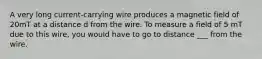 A very long current-carrying wire produces a magnetic field of 20mT at a distance d from the wire. To measure a field of 5 mT due to this wire, you would have to go to distance ___ from the wire.