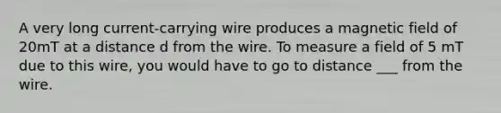 A very long current-carrying wire produces a magnetic field of 20mT at a distance d from the wire. To measure a field of 5 mT due to this wire, you would have to go to distance ___ from the wire.