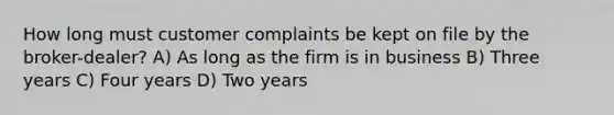 How long must customer complaints be kept on file by the broker-dealer? A) As long as the firm is in business B) Three years C) Four years D) Two years