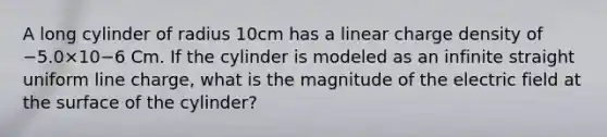 A long cylinder of radius 10cm has a linear charge density of −5.0×10−6 Cm. If the cylinder is modeled as an infinite straight uniform line charge, what is the magnitude of the electric field at the surface of the cylinder?