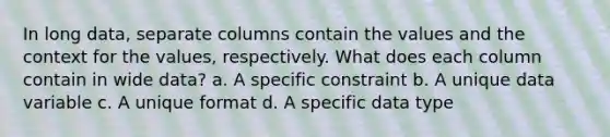 In long data, separate columns contain the values and the context for the values, respectively. What does each column contain in wide data? a. A specific constraint b. A unique data variable c. A unique format d. A specific data type